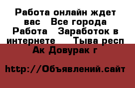 Работа онлайн ждет вас - Все города Работа » Заработок в интернете   . Тыва респ.,Ак-Довурак г.